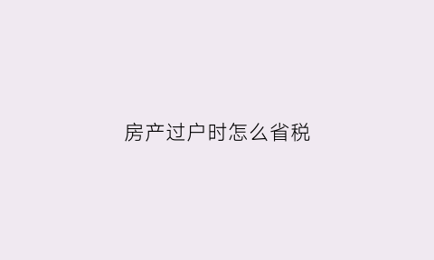 房产过户时怎么省税(房产过户怎么上税)