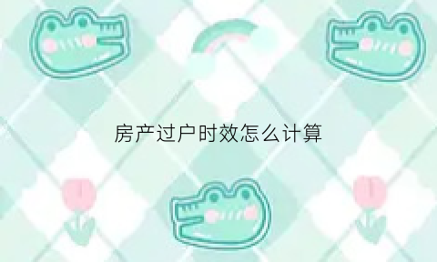 房产过户时效怎么计算(房产过户时效问题)