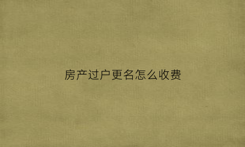 房产过户更名怎么收费(房产更名过户费用计算)