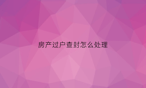 房产过户查封怎么处理(房产过户查封怎么处理的)