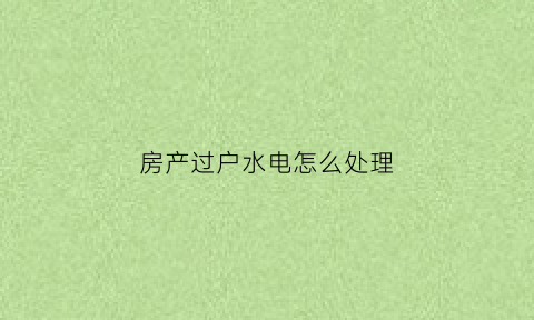 房产过户水电怎么处理(过户房子水电还要另外过吗)