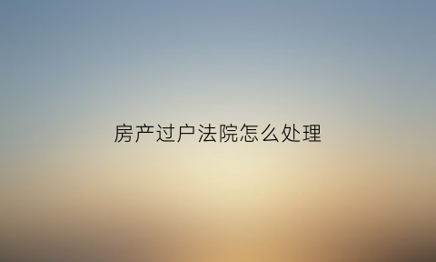 房产过户法院怎么处理(房产过户法院怎么处理违章)