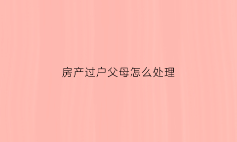 房产过户父母怎么处理(房产过户父母怎么处理最好)