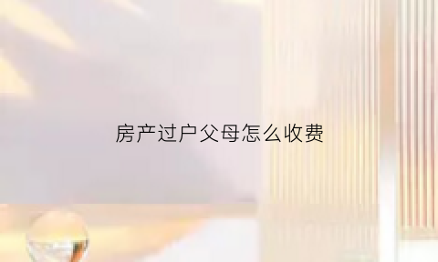 房产过户父母怎么收费(房产过户父母名下收税吗)