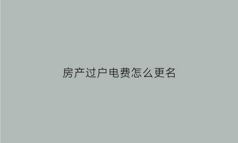 房产过户电费怎么更名(房子过户电费怎么更改)