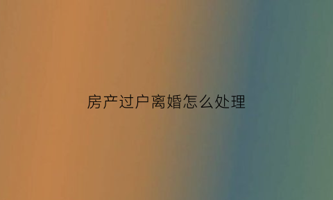 房产过户离婚怎么处理(房产证过户离婚)