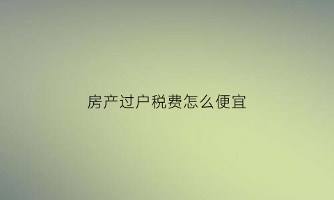 房产过户税费怎么便宜(房产过户税费)