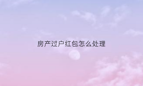 房产过户红包怎么处理(房产过户红包怎么处理掉)