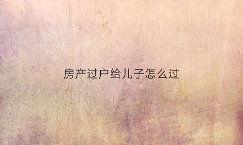 房产过户给儿子怎么过(房产过户给儿子需要什么手续和费用)