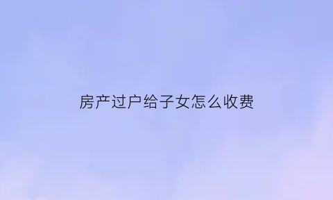 房产过户给子女怎么收费(房产过户给子女怎么收费合理)