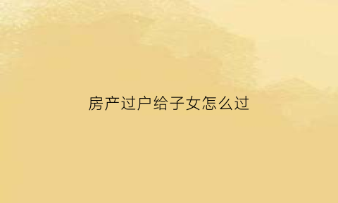房产过户给子女怎么过(房产过户给子女有几种方式)