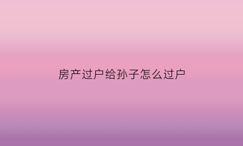 房产过户给孙子怎么过户(房产过户给孙子怎么过户最划算)