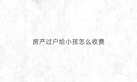 房产过户给小孩怎么收费(房产过户给小孩怎么收费合理)