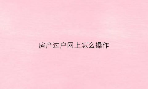 房产过户网上怎么操作(网上申请房屋过户)