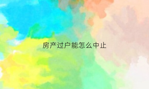 房产过户能怎么中止(房产过户中可以撤销吗需要什么资料)