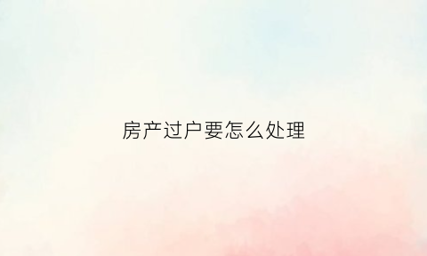 房产过户要怎么处理(房产过户要怎么处理呢)