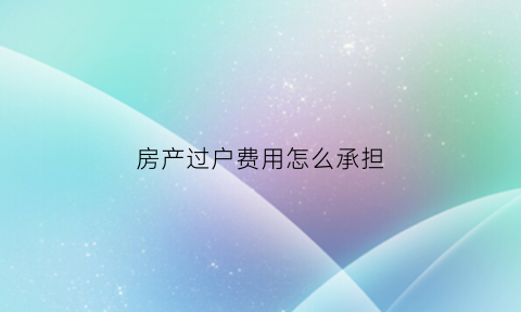 房产过户费用怎么承担(房产过户费用怎么收取)