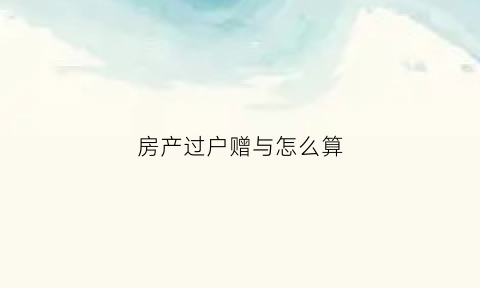 房产过户赠与怎么算(房产过户赠与需要什么手续和费用)