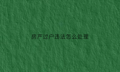 房产过户违法怎么处理(房产过户违法怎么处理最有效)