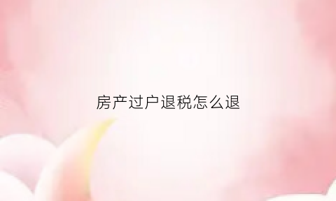 房产过户退税怎么退(房产过户退税退到哪个卡上)