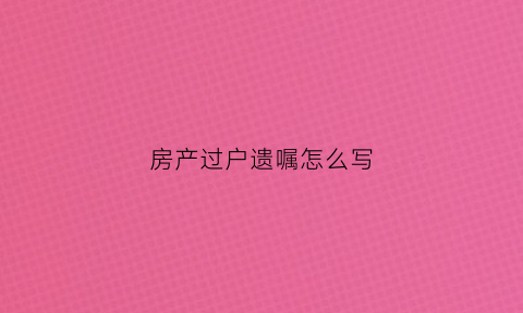 房产过户遗嘱怎么写(房产过户遗嘱需要公证吗)