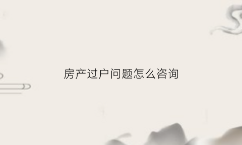 房产过户问题怎么咨询(房产过户问题去哪里咨询)