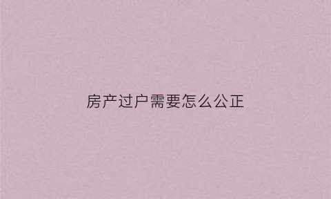 房产过户需要怎么公正(房产过户需要怎么公正才能过户)