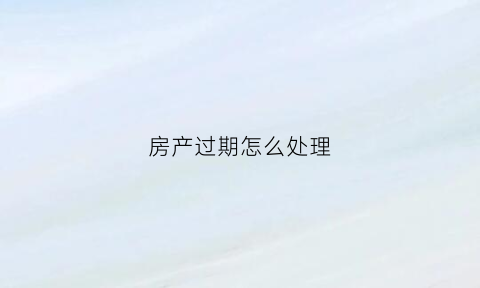 房产过期怎么处理(房产到期后如何处理)