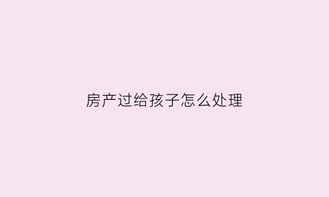 房产过给孩子怎么处理(房产过给子女怎么办理)