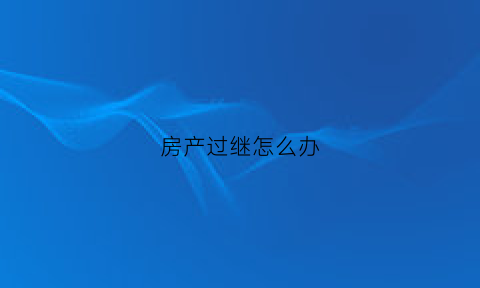 房产过继怎么办(房产过继怎么办理手续)