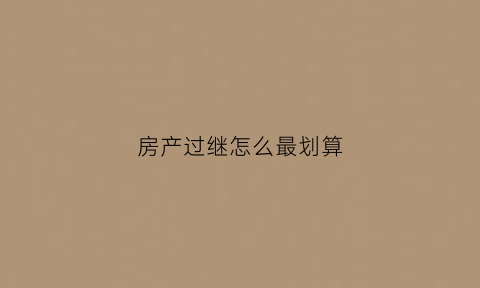 房产过继怎么最划算(房屋过继需要什么手续和费用标准)