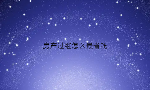 房产过继怎么最省钱(房产过继怎么最省钱呢)