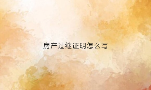 房产过继证明怎么写(房产过继给子女怎么书写)