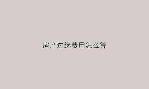 房产过继费用怎么算(房产过继费用怎么算出来的)