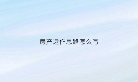 房产运作思路怎么写(房地产运营思路)