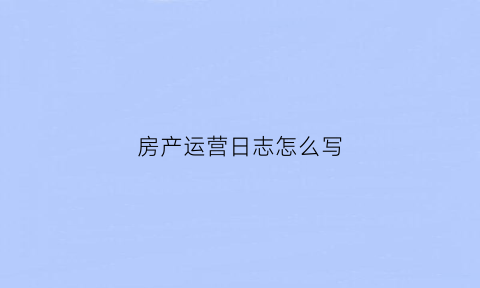 房产运营日志怎么写(房产运营日志怎么写范文)