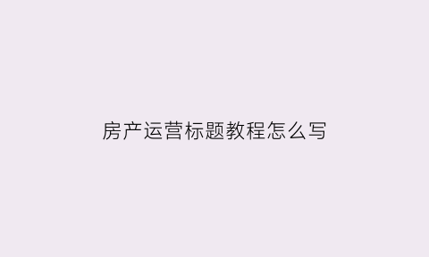 房产运营标题教程怎么写(房产内容运营具体工作)