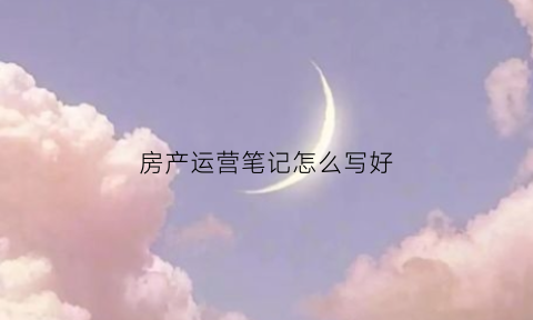 房产运营笔记怎么写好(房产内容运营具体工作)