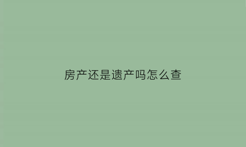 房产还是遗产吗怎么查(怎么去查房子是否是遗产继承)