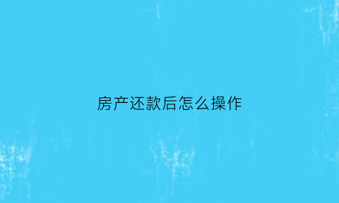 房产还款后怎么操作(房产还款后怎么操作抵押)