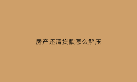 房产还清贷款怎么解压(房贷款还清怎样解押取房产证)