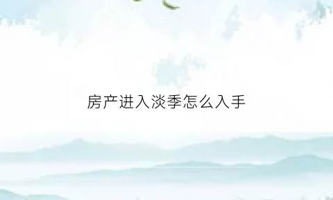房产进入淡季怎么入手(房产淡季是几月份)