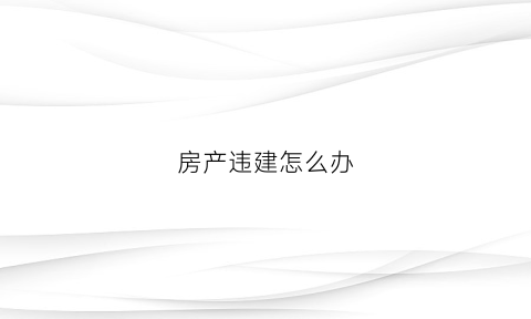 房产违建怎么办(房产违章建筑怎么申请拆除)