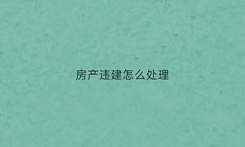 房产违建怎么处理(房产违建怎么处理最好)