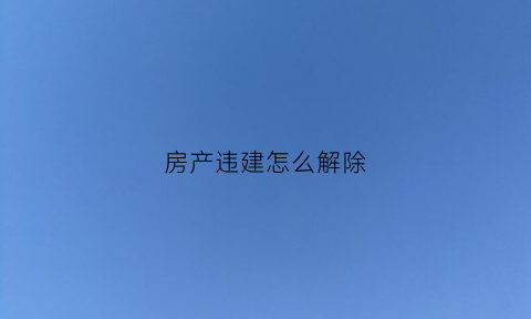 房产违建怎么解除(房产违建怎么解除合同无效)