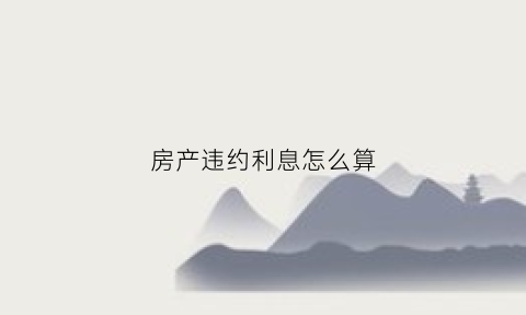 房产违约利息怎么算(关于房产违约的违约金应如何确定)