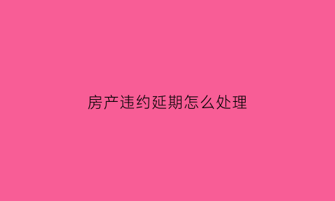 房产违约延期怎么处理(房产合同逾期办理违约金怎么算)