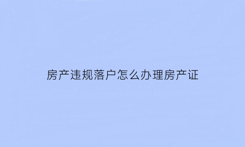房产违规落户怎么办理房产证(房产违规过户)