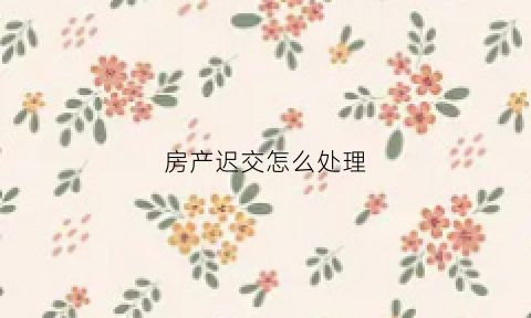 房产迟交怎么处理(房产逾期交付违约金的法律规定)