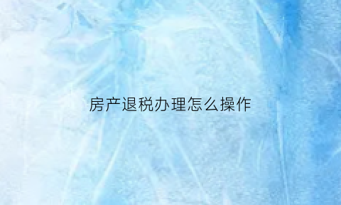 房产退税办理怎么操作(房产退税政策怎么退)
